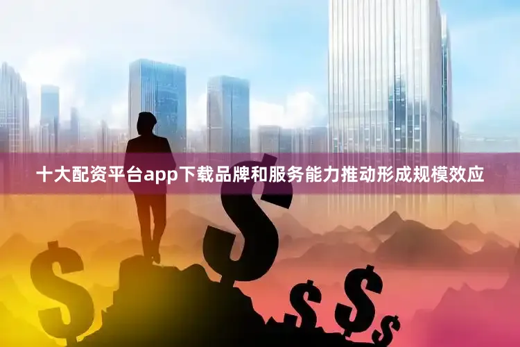 十大配资平台app下载品牌和服务能力推动形成规模效应