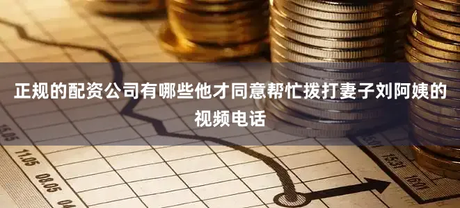 正规的配资公司有哪些他才同意帮忙拨打妻子刘阿姨的视频电话