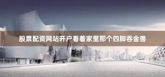 股票配资网站开户看着家里那个四脚吞金兽