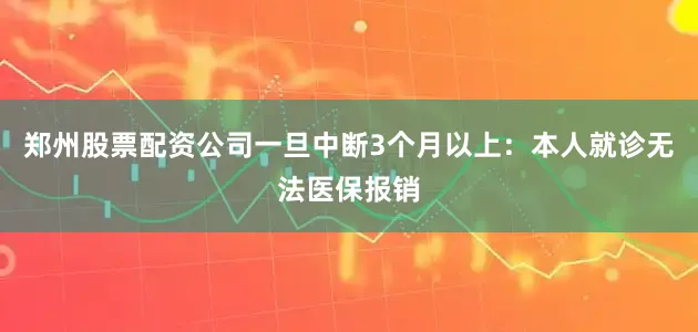 郑州股票配资公司一旦中断3个月以上：本人就诊无法医保报销