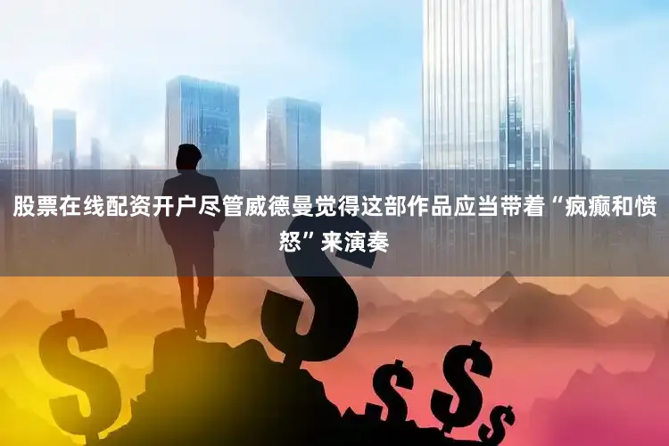 股票在线配资开户尽管威德曼觉得这部作品应当带着“疯癫和愤怒”来演奏