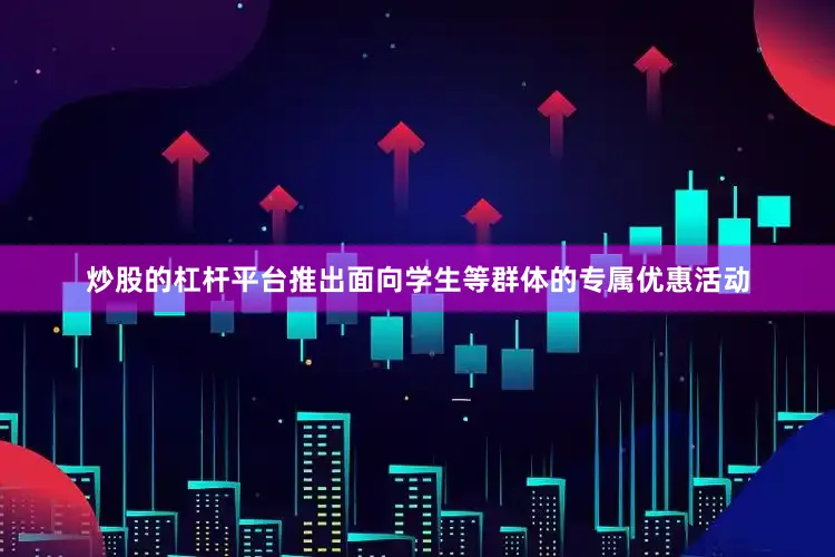 炒股的杠杆平台推出面向学生等群体的专属优惠活动