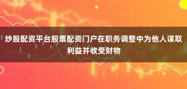 炒股配资平台股票配资门户在职务调整中为他人谋取利益并收受财物