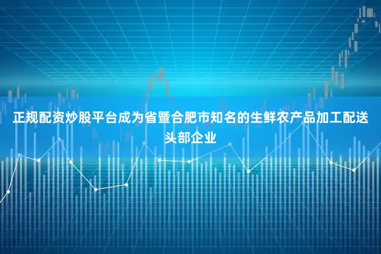正规配资炒股平台成为省暨合肥市知名的生鲜农产品加工配送头部企业