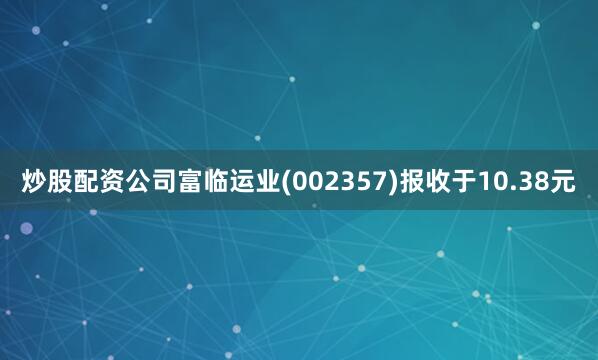 炒股配资公司富临运业(002357)报收于10.38元
