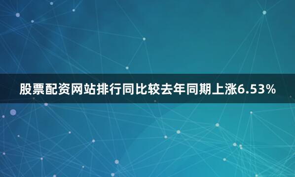 股票配资网站排行同比较去年同期上涨6.53%