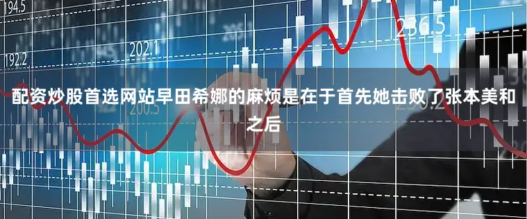 配资炒股首选网站早田希娜的麻烦是在于首先她击败了张本美和之后