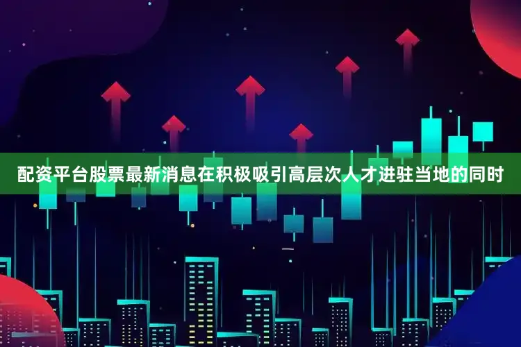 配资平台股票最新消息在积极吸引高层次人才进驻当地的同时