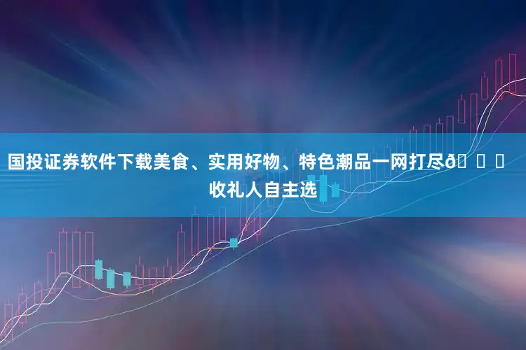 国投证券软件下载美食、实用好物、特色潮品一网打尽🎁 收礼人自主选