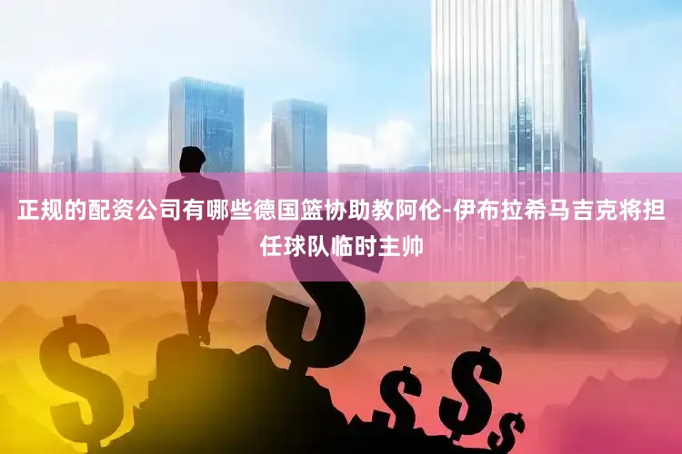 正规的配资公司有哪些德国篮协助教阿伦-伊布拉希马吉克将担任球队临时主帅