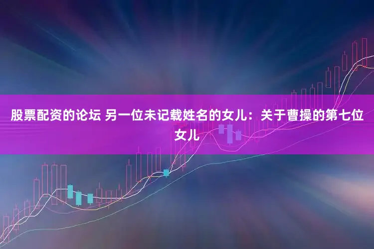 股票配资的论坛 另一位未记载姓名的女儿：关于曹操的第七位女儿