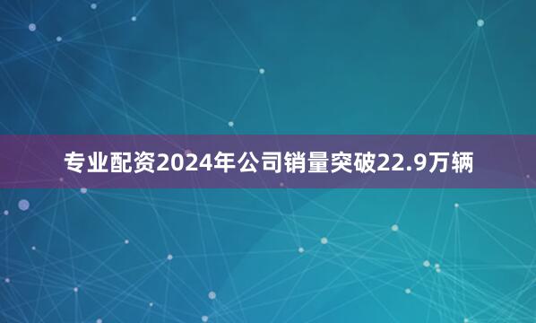 专业配资2024年公司销量突破22.9万辆